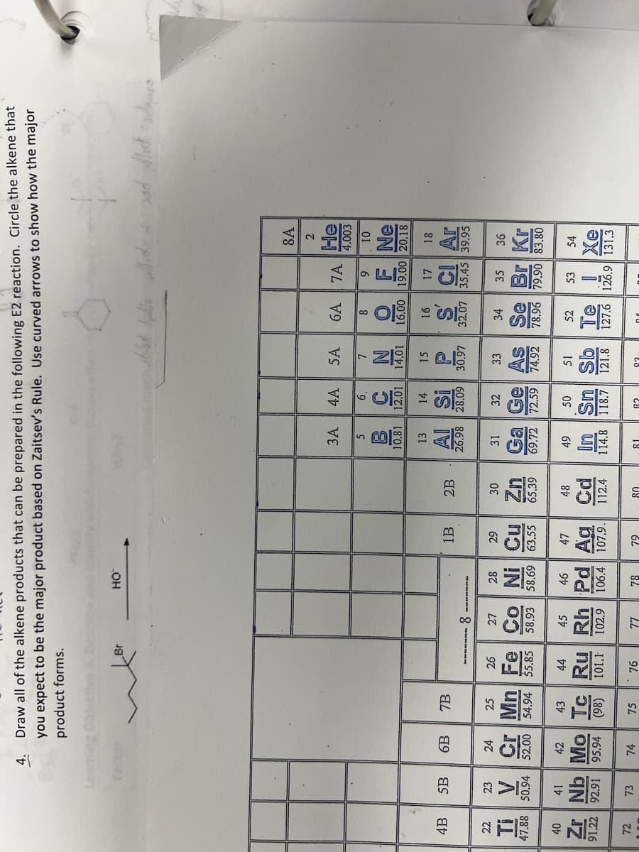 4.
Draw all of the alkene products that can be prepared in the following E2 reaction. Circle the alkene that
you expect to be the major product based on Zaitsev's Rule. Use curved arrows to show how the major
product forms.
Fector
Br
HO
4B
5B
6B
7B
8A
2
3A 4A
5A
6A
7A
He
4.003
5
6.
7
8
9
10
BCN
10.81 12.01 14.01 16.00
F Ne
19.00 20.18
13
14
15
16
17
18
1B
2B
Al Si P
SC Ar
26.98 28.09 30.97
32.07 35.45 39.95
8.
22
23
24
25
26
27
28
29
30
31
32
33
34
35
36
Ti
V
Cr Mn Fe Co Ni
Cu Zn
Ga Ge As
Se Br Kr
47.88 50.94 52.00 54.94 $5,85 58.93 58.69 63.55 65.39
69.72 72.59 74.92
78.96 79.90 83.80
40
41
42
43
44
45
46
47
48
49
50
51
52
53
54
91.22 92.91
Zr Nb Mo Tc Ru Rh Pd Ag Cd
95.94 (98) 101.1 102.9 106.4 107.9. 112.4
Sn Sb
Te
Xe
114.8 118.7 121.8
127.6 126.9 131.3
72
73
74
75
76
77
78
79
80
81
02