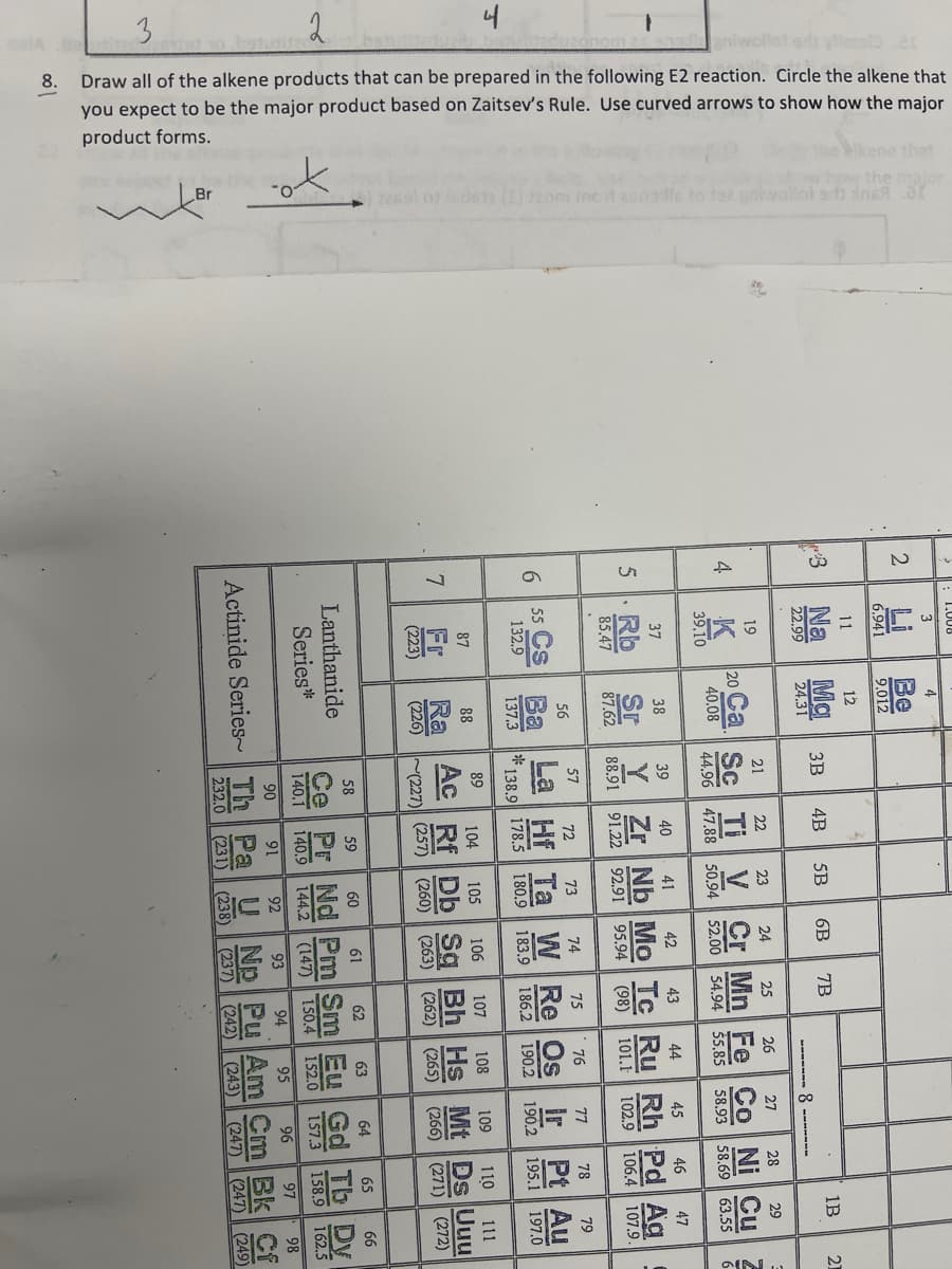 Wikene that
hovy the
ids12 (1) dzom mot zonals to fee uniwallat ad inf
3
2
1
batutite
algniwollot syn.21
Draw all of the alkene products that can be prepared in the following E2 reaction. Circle the alkene that
you expect to be the major product based on Zaitsev's Rule. Use curved arrows to show how the major
product forms.
8.
Br
3
2
12
21
4B
5B
25
4
37
20
Ca Sc Ti V Cr Mn Fe Co Ni Cu
38
587.62 88.91 91.22 92.91
9
56
54.94 55.85 58.93
45
46
47
101.1
76
55 Cs Ba La Hf Ta W Re Os
104 105
190.2
110
19
87
88
Fr
Ra
(257
(223)
(226)
(227
Series*
Lanthanide
(231)
16
59
60
1442
93
調
63
ㄌㄨˋ ㄨˋ
1B
21
-8-------
96
26
29
29
IN