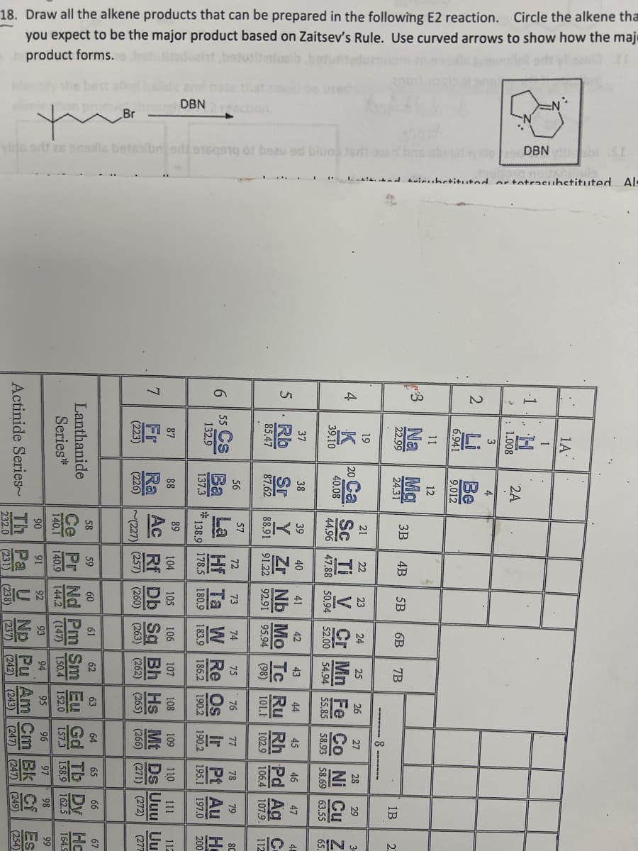 18. Draw all the alkene products that can be prepared in the following E2 reaction. Circle the alkene tha
you expect to be the major product based on Zaitsev's Rule. Use curved arrows to show how the maj
product forms.
vino odt es ensils betaalbnjari 16q9ng of beau od bluo ad aced bns abid tys
DBN SE
trinibstituted or totracubstituted Al
DBN
Br
7
6
Sh
A
2
1A
.1
H
w
12
3
Μα
3B
4B 5B
6B
7B
24.31
37
19
19
La Hf
89
87
88
Fr
Ra
(223)
(226)
(227)
Series*
Lanthanide
Actinide Series
58
59
60
60
6
C
62
33
25
CO
୪
æ 5
58.93 58.69
46
47
110 111
(242) (243) (247) (247) (249)
ES
빙
ΕΙΩ
1B
N
2