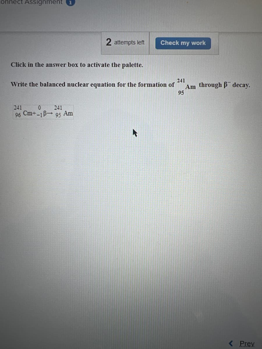 onnect Assignment
2 attempts left
Click in the answer box to activate the palette.
241
0 241
96 Cm+-18-95 Am
Check my work
241
Write the balanced nuclear equation for the formation of
95
Am through decay.
< Prev