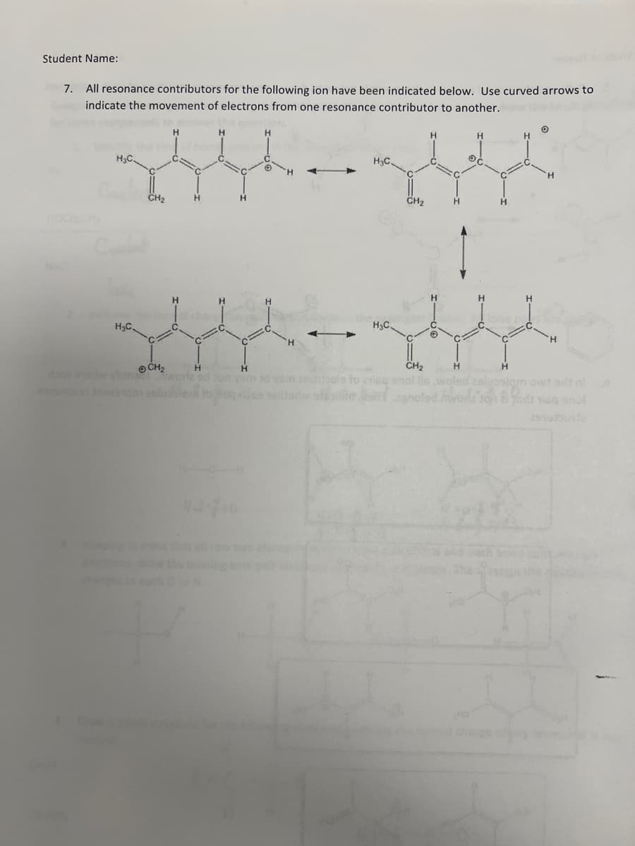 Student Name:
7. All resonance contributors for the following ion have been indicated below. Use curved arrows to
indicate the movement of electrons from one resonance contributor to another.
H₂C.
H₂C.
Koping
Draw
charges
CH₂
H
H
Ⓒ CH₂
dass eadw vinsul worle od ton
H
H
H
H
H₂C
H₂C.
CH₂
H
asdtoda si ibht is G
✪
H
C
H
H
O
H
CH₂
H
ananibels
chtbals to anike enol lie woled selpaslom owt but al
2910Jounte