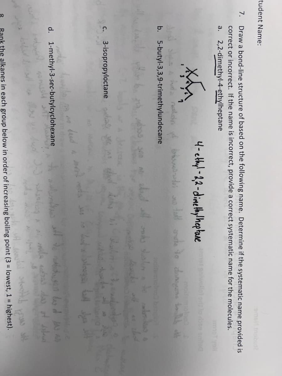 tudent Name:
7. Draw a bond-line structure of based on the following name. Determine if the systematic name provided is
9600
correct or incorrect. If the name is incorrect, provide a correct systematic name for the molecules.
a. 2,2-dimethyl-4-ethylheptane
XX
nalda
b. 5-butyl-3,3,9-trimethylundecane
C. 3-isopropyloctane a
4-ethyl-2,2-dimethylheptane
Lovel
مین آماده همرا
nchs husits, no no band a
d. 1-methyl-3-sec-butylcyclohexane
usu
enollsmolno? $
tall at to do thought off
والا بس الي الليل
with
amet gniwollot rose
wala er to be anled
died J-J planting * *
bazgib S
dan dras s
thot
ماء لامعة بومادر
to meet to be as
la actres des of
Rank the alkanes in each group below in order of increasing boiling point (3 = lowest, 1 = highest).
do not touted to