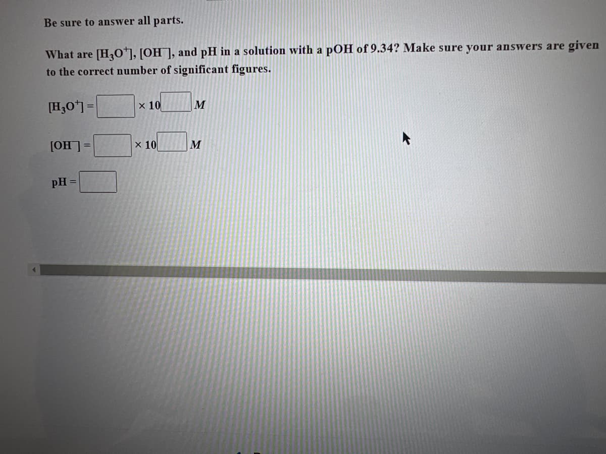 ### Problem Statement:
Be sure to answer all parts.

What are \([H_3O^+]\), \([OH^-]\), and pH in a solution with a pOH of 9.34? Make sure your answers are given to the correct number of significant figures.

### Solution:

1. **Hydronium Ion Concentration \([H_3O^+]\)**:
   \[
   [H_3O^+] = \_\_\_\_ \times 10^{\_\_\_} \text{ M}
   \]

2. **Hydroxide Ion Concentration \([OH^-]\)**:
   \[
   [OH^-] = \_\_\_\_ \times 10^{\_\_\_} \text{ M}
   \]

3. **pH**:
   \[
   \text{pH} = \_\_\_\_
   \]