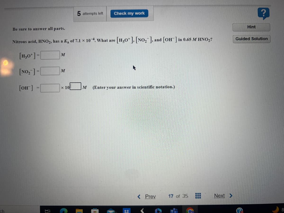 **Chemistry Practice Problem: Determining Concentrations in a Solution**

---

**Be sure to answer all parts.**

Nitrous acid, \( \text{HNO}_2 \), has a \( K_a \) of \( 7.1 \times 10^{-4} \). What are \([ \text{H}_3\text{O}^+]  \), \([ \text{NO}_2^-]\), and \([ \text{OH}^-]\) in a \(0.65 \, M \, \text{HNO}_2\) ?

\[ 
\left[ \text{H}_3\text{O}^+ \right] = \_\_\_\_\_\_ \, M 
\]

\[ 
\left[ \text{NO}_2^- \right] = \_\_\_\_\_\_ \, M 
\]

\[ 
\left[ \text{OH}^- \right] = \_\_\_\_\_\_ \times 10^{ \_\_\_\_\_\_ } \, M \, \text{(Enter your answer in scientific notation.)}
\]

---

### Solutions and Explanations

**Step-by-Step Guidance:**

1. **Determining \([ \text{H}_3\text{O}^+ ]\)**

    Use the given \( K_a \) and the initial concentration of \( \text{HNO}_2 \) to determine the concentration of \([ \text{H}_3\text{O}^+] \).

    - Write the dissociation equation for \( \text{HNO}_2 \):
      \[
      \text{HNO}_2  \, (aq) \leftrightarrow \text{H}^+ \, (aq) + \text{NO}_2^- \, (aq)
      \]

    - Since \( \text{H}_3\text{O}^+ \) is equivalent to \( \text{H}^+ \), the equilibrium expression is:
      \[
      K_a = \frac{ [ \text{H}_3\text{O}^+ ] [ \text{NO}_2^- ] }{ [ \text{HNO}_2 ] }
      \]

    - Assume \( x \) to be the concentration of \( \text{H}_3\