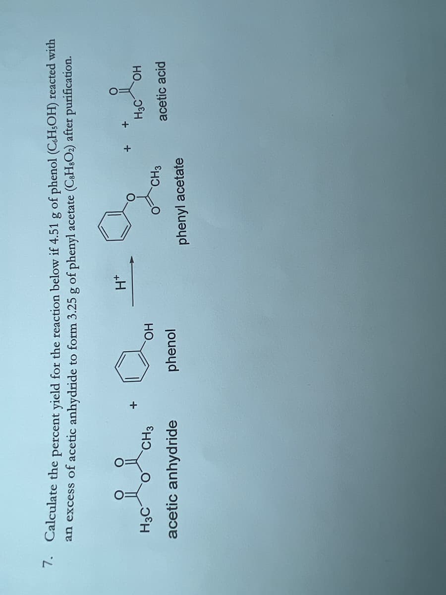 7. Calculate the percent yield for the reaction below if 4.51 g of phenol (C.H₂OH) reacted with
an excess of acetic anhydride to form 3.25 g of phenyl acetate (C8H8O₂) after purification.
H3C
CH3
acetic anhydride
OH
phenol
H*
CH3
phenyl acetate
O
+
H3C OH
acetic acid