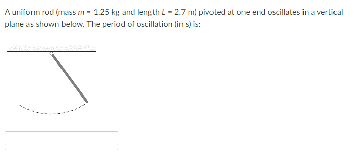 A uniform rod (mass m = 1.25 kg and length L = 2.7 m) pivoted at one end oscillates in a vertical
plane as shown below. The period of oscillation (in s) is:
