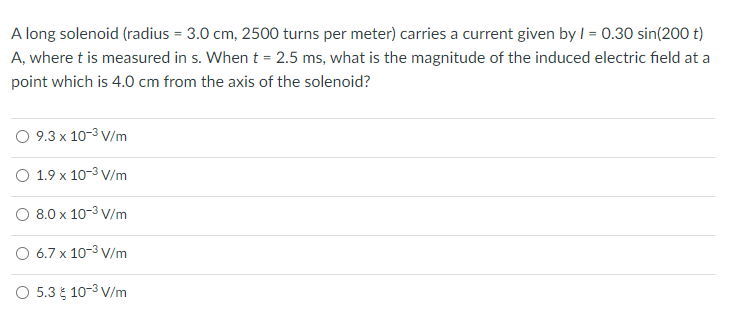 A long solenoid (radius = 3.0 cm, 2500 turns per meter) carries a current given by I = 0.30 sin(200 t)
A, where t is measured in s. When t = 2.5 ms, what is the magnitude of the induced electric field at a
point which is 4.0 cm from the axis of the solenoid?
O 9.3 x 10-3 V/m
O 1.9 x 10-3 V/m
O 8.0 x 10-3 V/m
O 6.7 x 10-3 V/m
O 5.3 10-3 V/m
