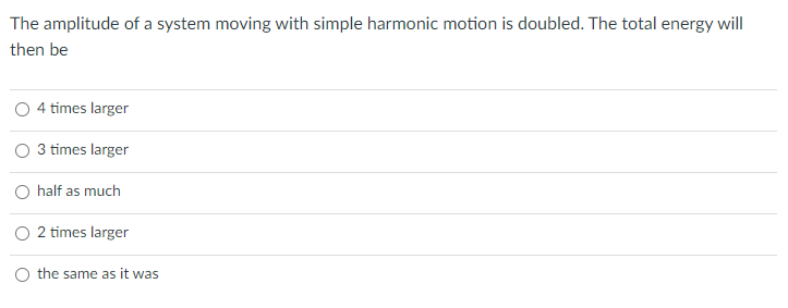 The amplitude of a system moving with simple harmonic motion is doubled. The total energy will
then be
4 times larger
3 times larger
half as much
O 2 times larger
O the same as it was
