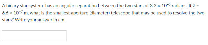 A binary star system has an angular separation between the two stars of 3.2 × 10-5 radians. If 2 =
6.6 x 10-7 m, what is the smallest aperture (diameter) telescope that may be used to resolve the two
stars? Write your answer in cm.
