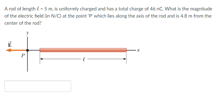 A rod of length l = 5 m, is uniformly charged and has a total charge of 46 nC. What is the magnitude
of the electric field (in N/C) at the point 'P' which lies along the axis of the rod and is 4.8 m from the
center of the rod?
E
P
