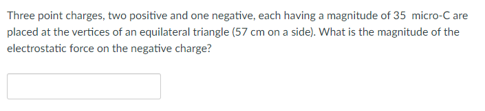 Three point charges, two positive and one negative, each having a magnitude of 35 micro-C are
placed at the vertices of an equilateral triangle (57 cm on a side). What is the magnitude of the
electrostatic force on the negative charge?
