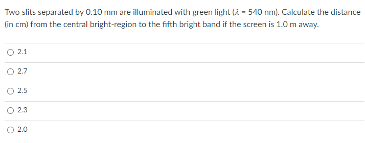 Two slits separated by 0.10 mm are illuminated with green light (2 = 540 nm). Calculate the distance
(in cm) from the central bright-region to the fifth bright band if the screen is 1.0 m away.
O 2.1
2.7
O 2.5
2.3
2.0
