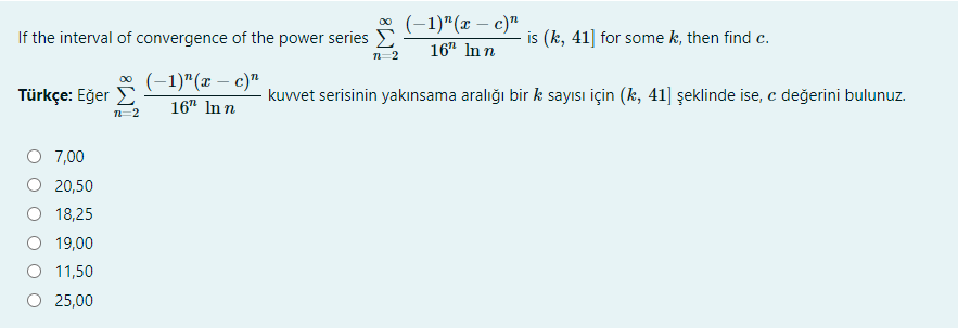 * (-1)"(x – c)"
If the interval of convergence of the power series D
is (k, 41] for some k, then find c.
16" In n
n-2
* (-1)"(x – c)"
Türkçe: Eğer E
kuvvet serisinin yakınsama aralığı bir k sayısı için (k, 41] şeklinde ise, c değerini bulunuz.
16" In n
n-2
O 7,00
O 20,50
O 18,25
19,00
O 11,50
O 25,00
