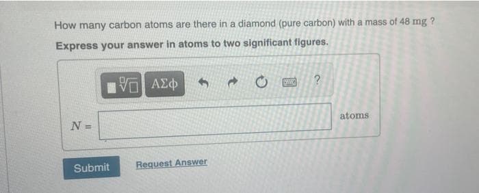 How many carbon atoms are there in a diamond (pure carbon) with a mass of 48 mg ?
Express your answer in atoms to two significant figures.
ΑΣφ
N =
atoms
Submit
Request Answer
