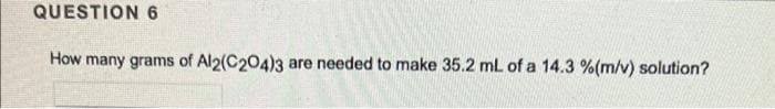 QUESTION 6
How many grams of Al2(C204)3
are needed to make 35.2 mL of a 14.3 %(m/v) solution?
