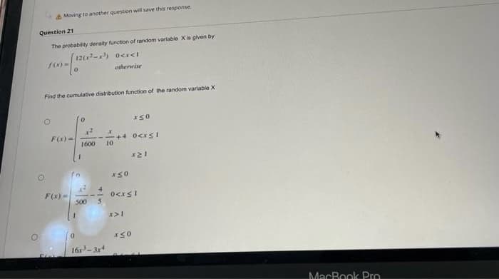 A Moving to another question will save this response.
Question 21
The probability density function of random variable X is given by
1202-) ocr<I
otherwise
Find the cumulative distribution function of the random variable X
F(x) =
+4 0<xS1
10
1600
F(x) =
500
16r-3r4
MacBook Pro
