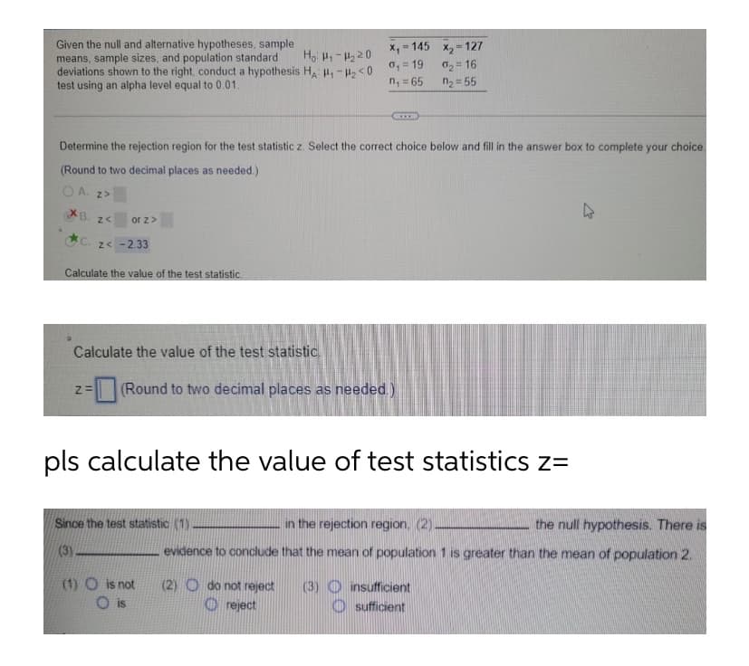 Given the null and alternative hypotheses, sample
means, sample sizes, and population standard
deviations shown to the right, conduct a hypothesis Ha P-< 0
test using an alpha level equal to 0.01.
= 145 x, - 127
Ho H,-H220
0, = 19
n, = 65
02= 16
n2 = 55
Determine the rejection region for the test statistic z. Select the correct choice below and fill in the answer box to complete your choice.
(Round to two decimal places as needed.)
O A. z>
XB.
z<
or z>
C. z< -2.33
Calculate the value of the test statistic.
Calculate the value of the test statistic.
(Round to two decimal places as needed.)
%=
pls calculate the value of test statistics z=
Since the test statistic (1)
in the rejection region, (2)
the null hypothesis. There is
(3)
evidence to conclude that the mean of population 1 is greater than the mean of population 2.
(1) O is not
(2) O do not reject
O reject
(3) O nsufficient
O sufficient
is
