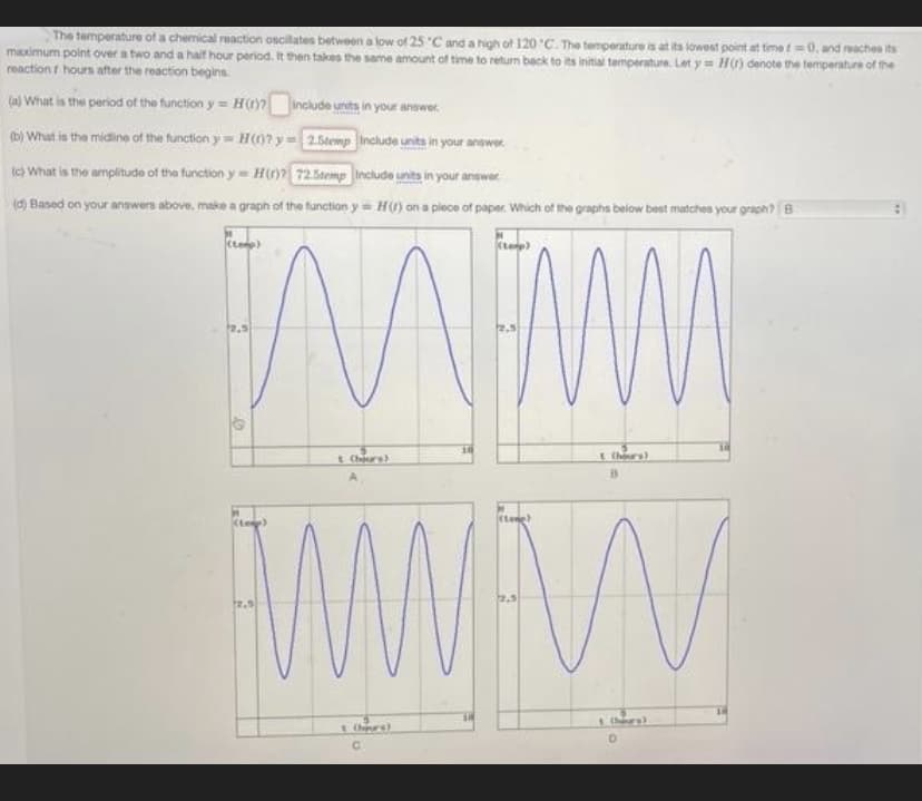 The temperature of a chemical reaction oscilates between a low of 25 C and a high of 120 C. The temperature is at its lowest point at time t=0, and reaches its
maximum point over a two and a hailf hour period. It then takes the same amount of time to return back to its initial temperature. Let y = H) denote the temperature of the
reaction f hours after the reaction begins.
(a) What is the period of the function y = H include units in your answer.
b) What is the midine of the function y= H(0? y=2.5temp Include units in your answ
er.
Ic) What is the amplitude of the function y= H 72.5temp Include units in your answe
(d) Baned on your answers above, make a graph of the function y= H) on a plece of paper. Which of the graphs below best matches your graph? B
(te)
t Chrs)
(tene)
2.5
Chre)
C.
