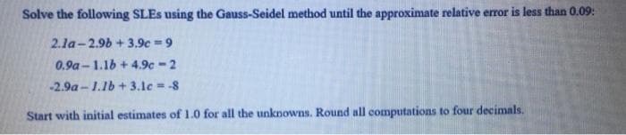 Solve the following SLES using the Gauss-Seidel method until the approximate relative error is less than 0.09:
2.la-2.9b + 3.9c =9
0.9a-1.16 + 4.9c-2
-2.9a - 1.1b + 3.1c -8
Start with initial estimates of 1.0 for all the unknowns. Round all computations to four decimals.
