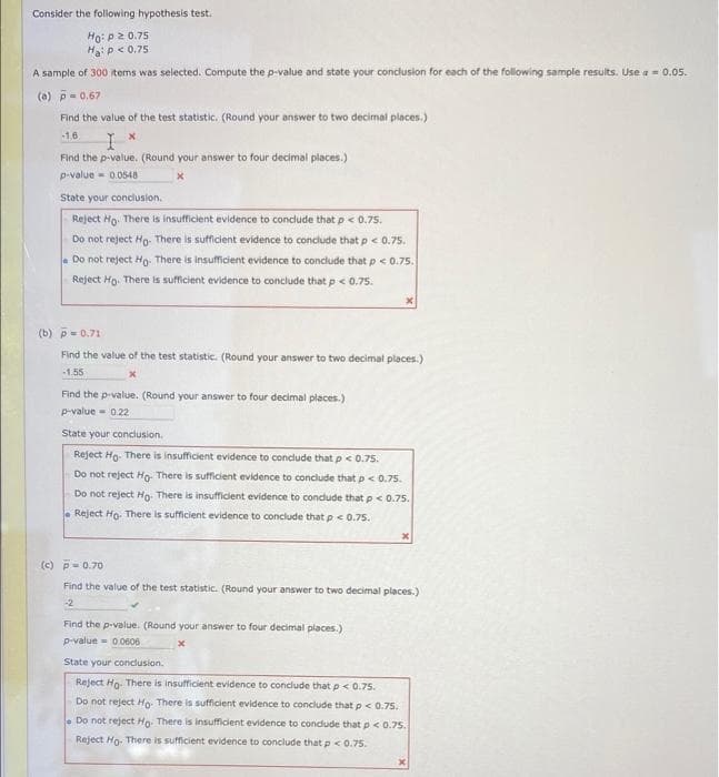 Consider the following hypothesis test.
Ho: p2 0.75
Haip< 0.75
A sample of 300 tems was selected. Compute the p-value and state your conclusion for each of the following sample results. Use a = 0.05.
(a) p 0.67
Find the value of the test statistic. (Round your answer to two decimal places.)
-1.6
Find the p-value. (Round your answer to four decimal places.)
p-value- 0.0548
State your conclusion.
Reject Ho. There is insufficient evidence to conclude that p< 0.75.
Do not reject Ho. There is sufficient evidence to conclude that p < 0.75.
. Do not reject Ho: There is Insufficient evidence to condlude that p < 0.75.
Reject Ho. There is sufficient evidence to conclude that p< 0.75.
(b) p- 0.71
Find the value of the test statistic. (Round your answer to two decimal places.)
1.55
Find the p-value. (Round your answer to four decimal places.)
p-value = 0.22
State your conclusion.
Reject Ho- There is insufficient evidence to conclude that p < 0.75.
Do not reject Hg. There is sufficient evidence to conclude that p< 0.75.
Do not reject Ho. There is insufficient evidence to condude that p<0.75.
. Reject Ho. There is sufficient evidence to conclude that p < 0.7s.
(c) P= 0.70
Find the value of the test statistic. (Round your answer to two decimal places.)
-2
Find the p-value. (Round your answer to four decimal places.)
p-value - 00606
State your concusion.
Reject Ho. There is insufficient evidence to conclude that p < 0.75.
Do not reject Ho. There is sufficient evidence to conclude that p< 0.75,
Do not reject Ho. There is insufficient evidence to conclude that p < 0.75.
Reject Ho. There is sufficient evidence to conclude that p<0.75.
