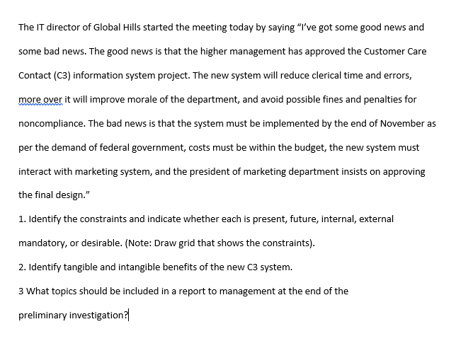 The IT director of Global Hills started the meeting today by saying "I've got some good news and
some bad news. The good news is that the higher management has approved the Customer Care
Contact (C3) information system project. The new system will reduce clerical time and errors,
more over it will improve morale of the department, and avoid possible fines and penalties for
noncompliance. The bad news is that the system must be implemented by the end of November as
per the demand of federal government, costs must be within the budget, the new system must
interact with marketing system, and the president of marketing department insists on approving
the final design."
1. Identify the constraints and indicate whether each is present, future, internal, external
mandatory, or desirable. (Note: Draw grid that shows the constraints).
2. Identify tangible and intangible benefits of the new C3 system.
3 What topics should be included in a report to management at the end of the
preliminary investigation?
