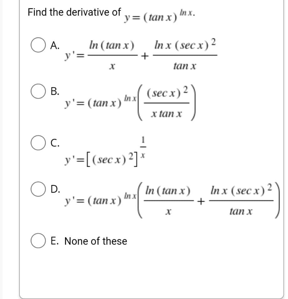 Find the derivative of
OA.
In (tan x)
y'=
X
OB.
y' = (tan x)
OC.
y' = [(secx) ²] x
OD.
In x
y'= (tan x) '
O E. None of these
y = (tan x)
In x
In x.
Inx (secx) 2
tan x
+
(secx) 2
x tan x
In (tan x)
X
+
In x (secx) 2
tan x