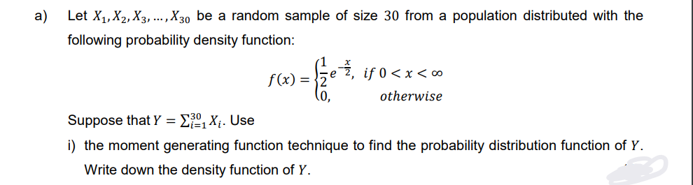 a)
Let X₁, X2, X3,..., X30 be a random sample of size 30 from a population distributed with the
following probability density function:
f(x) = 2
0,
if 0<x<∞0
otherwise
Suppose that Y = ₁X₁. Use
i) the moment generating function technique to find the probability distribution function of Y.
Write down the density function of Y.