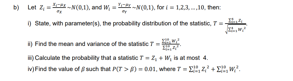 b)
Xix~N(0,1), and W₁ = Y₁−μY ~N(0,1), for i = 1,2,3,...,10, then:
σy
Let Z₁ =
i) State, with parameter(s), the probability distribution of the statistic, T =
σχ
Σ–,Ζ;
|2i=1
10
₁W₁²
Σ;, Ζ.
iii) Calculate the probability that a statistic T = Z₁ + W₁ is at most 4.
iv) Find the value of ß such that P(T > ß) = 0.01, where T = ₁º₁Z₁² + 1º₁ W₁².
ii) Find the mean and variance of the statistic T =