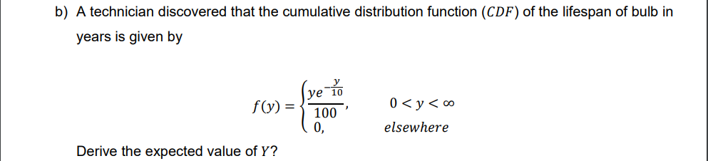 b) A technician discovered that the cumulative distribution function (CDF) of the lifespan of bulb in
years is given by
(ye-10
f(y) =
0 <y<∞⁰
100
0,
elsewhere
Derive the expected value of Y?