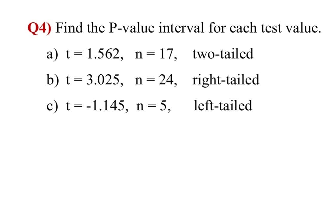 Q4) Find the P-value interval for each test value.
a) t= 1.562, n= 17,
two-tailed
b) t= 3.025, n=24, right-tailed
c) t=-1.145, n=5,
left-tailed
