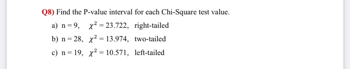 Q8) Find the P-value interval for each Chi-Square test value.
a) n=9,
x² = 23.722, right-tailed
b) n= 28, x2 = 13.974, two-tailed
c) n= 19, x² = 10.571, left-tailed
