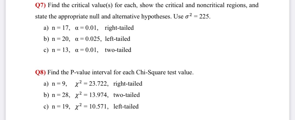 Q7) Find the critical value(s) for each, show the critical and noncritical regions, and
state the appropriate null and alternative hypotheses. Use o? = 225.
a) n = 17, a = 0.01, right-tailed
b) n= 20, a = 0.025, left-tailed
%3D
c) n= 13, a = 0.01, two-tailed
Q8) Find the P-value interval for each Chi-Square test value.
a) n= 9,
x2 = 23.722, right-tailed
b) n= 28, x2 = 13.974, two-tailed
c) n = 19, x2 = 10.571, left-tailed
