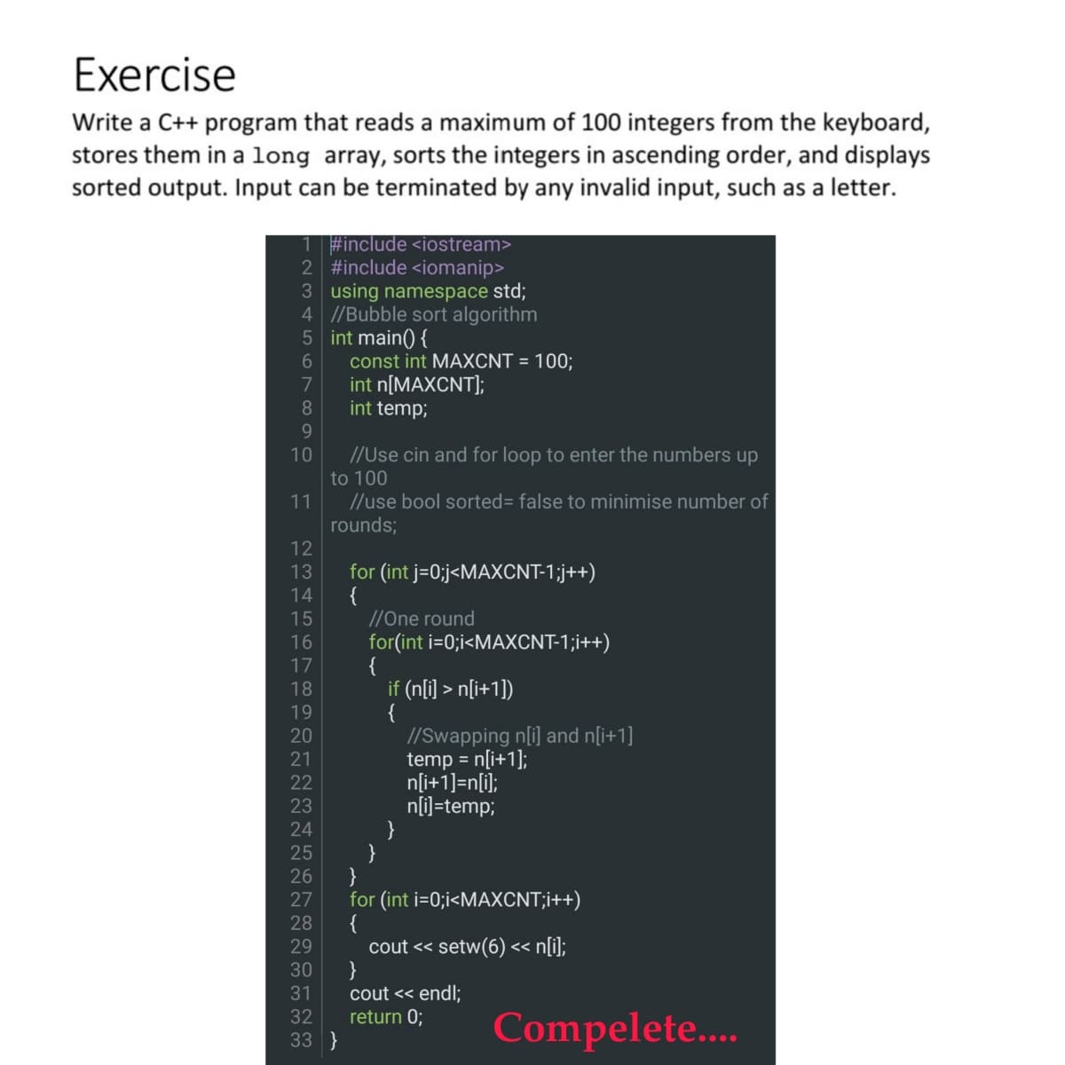 Exercise
Write a C++ program that reads a maximum of 100 integers from the keyboard,
stores them in a 1long array, sorts the integers in ascending order, and displays
sorted output. Input can be terminated by any invalid input, such as a letter.
1 #include <iostream>
2 #include <iomanip>
3 using namespace std;
4 //Bubble sort algorithm
5 int main() {
const int MAXCNT = 100;
int n[MAXCNT];
int temp;
6.
7
8.
9
//Use cin and for loop to enter the numbers up
to 100
10
//use bool sorted= false to minimise number of
rounds;
11
for (int j=0;j<MAXCNT-1;j++)
{
//One round
for(int i=0;i<MAXCNT-1;i++)
{
if (n[i] > n[i+1])
{
//Swapping n[i] and n[i+1]
temp = n[i+1];
n[i+1]=n[i];
n[i]=temp;
}
}
}
for (int i=0;i<MAXCNT;i++)
13
14
15
16
17
18
19
20
21
22
23
24
25
26
27
28
cout « setw(6) <« n[i];
}
cout << endl;
return 0;
29
30
31
32
33 }
Compelete..
2345670O
