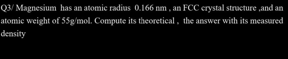 Q3/ Magnesium has an atomic radius 0.166 nm , an FCC crystal structure ,and an
atomic weight of 55g/mol. Compute its theoretical , the answer with its measured
density
