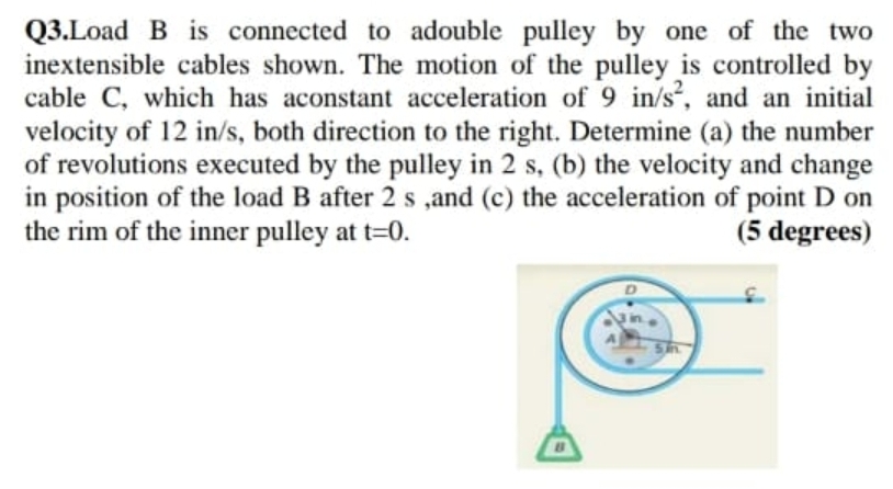 Q3.Load B is connected to adouble pulley by one of the two
inextensible cables shown. The motion of the pulley is controlled by
cable C, which has aconstant acceleration of 9 in/s, and an initial
velocity of 12 in/s, both direction to the right. Determine (a) the number
of revolutions executed by the pulley in 2 s, (b) the velocity and change
in position of the load B after 2 s ,and (c) the acceleration of point D on
the rim of the inner pulley at t=0.
(5 degrees)
in.
