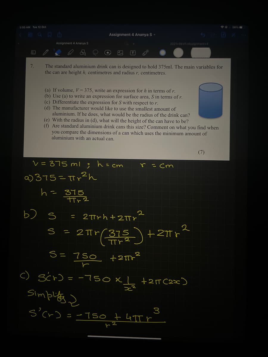 O 56%
5:00 AM Tue 12 Oct
Assignment 4 Ananya S-
2021-94 F+Assignment+4
Assignment 4 Ananya S
T
The standard aluminium drink can is designed to hold 375ml. The main variables for
the can are height h, centimetres and radius r, centimetres.
7.
(a) If volume, V = 375, write an expression for h in terms of r.
(b) Use (a) to write an expression for surface area, S in terms of r.
(c) Differentiate the expression for S with respect to r.
(d) The manufacturer would like to use the smallest amount of
aluminium. If he does, what would be the radius of the drink can?
(e) With the radius in (d), what will the height of the can have to be?
(f) Are standard aluminium drink cans this size? Comment on what you find when
you compare the dimensions of a can which uses the minimum amount of
aluminium with an actual can.
(7)
V=375 ml
h=cm
= cm
r
a) 375=TTp?h
h= 375
b) s
2
2Trh+ 2TTY
2
= 2 TTrr375
S= 750
c)
Scr) = -7so xL +2T C2x)
Simplits z
s'cr)
3
=-750 t 4TT r
