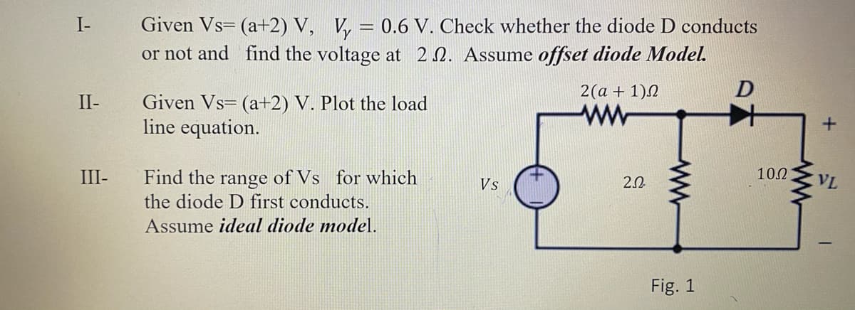 Given Vs= (a+2) V, V, = 0.6 V. Check whether the diode D conducts
or not and find the voltage at 2N. Assume offset diode Model.
I-
2(a + 1)N
Given Vs= (a+2) V. Plot the load
line equation.
II-
III-
10.2
Find the range of Vs for which
the diode D first conducts.
Vs
2.0
VL
Assume ideal diode model.
Fig. 1
ww
