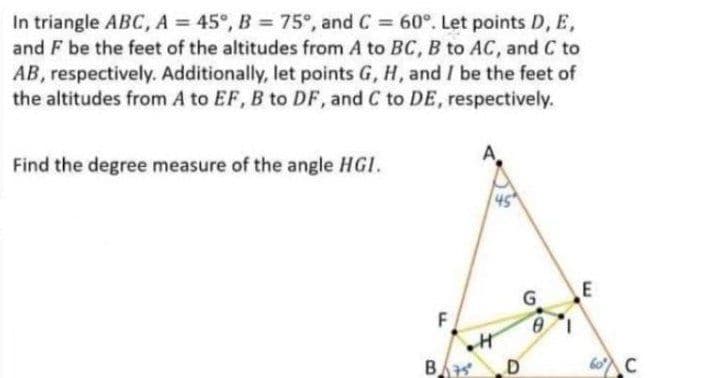 In triangle ABC, A = 45°, B = 75°, and C = 60°. Let points D, E,
and F be the feet of the altitudes from A to BC, B to AC, and C to
AB, respectively. Additionally, let points G, H, and I be the feet of
the altitudes from A to EF, B to DF, and C to DE, respectively.
%3D
Find the degree measure of the angle HGI.
G.
E
F
B
60C
