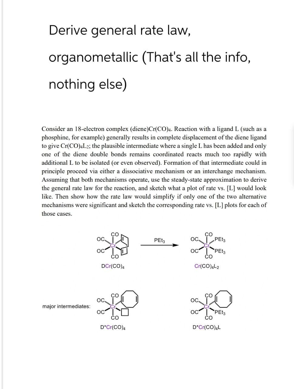 Derive general rate law,
organometallic (That's all the info,
nothing else)
Consider an 18-electron complex (diene) Cr(CO)4. Reaction with a ligand L (such as a
phosphine, for example) generally results in complete displacement of the diene ligand
to give Cr(CO)4L2; the plausible intermediate where a single L has been added and only
one of the diene double bonds remains coordinated reacts much too rapidly with
additional L to be isolated (or even observed). Formation of that intermediate could in
principle proceed via either a dissociative mechanism or an interchange mechanism.
Assuming that both mechanisms operate, use the steady-state approximation to derive
the general rate law for the reaction, and sketch what a plot of rate vs. [L] would look
like. Then show how the rate law would simplify if only one of the two alternative
mechanisms were significant and sketch the corresponding rate vs. [L] plots for each of
those cases.
OC
OC
CO
DCr(CO)4
OC
PEt3
PEt3
OC
PEt3
Cr(CO)4L2
CO
CO
OC.
OC
major intermediates:
OC
OC
PEt3
CO
CO
D*Cr(CO)4
D*Cr(CO)4L