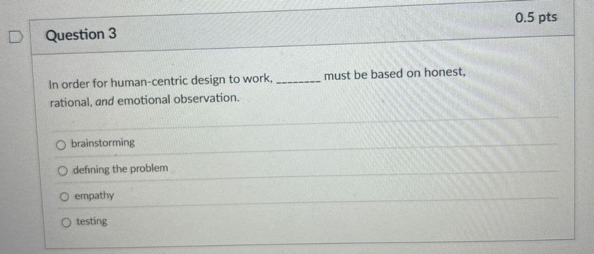 D
Question 3
In order for human-centric design to work,
rational, and emotional observation.
must be based on honest,
brainstorming
defining the problem
O empathy
testing
0.5 pts