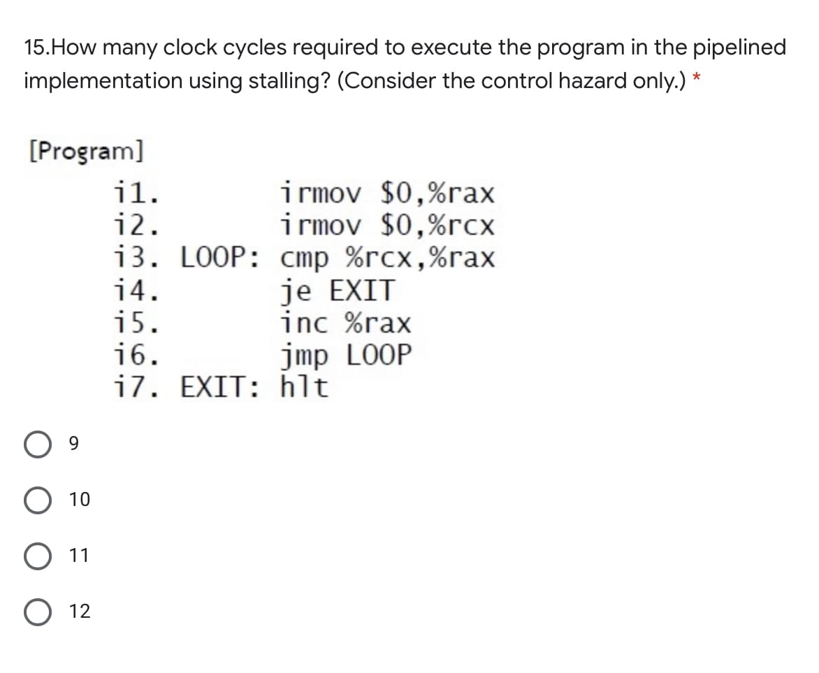 15.How many clock cycles required to execute the program in the pipelined
implementation using stalling? (Consider the control hazard only.) *
[Program]
il.
i2.
irmov $0,%rax
i rmov $0,%rcx
i3. LOOP: cmp %rcx,%rax
je EXIT
inc %rax
14.
i5.
16.
i7. EXIT: hlt
jmp LOOP
9.
10
11
O 12
