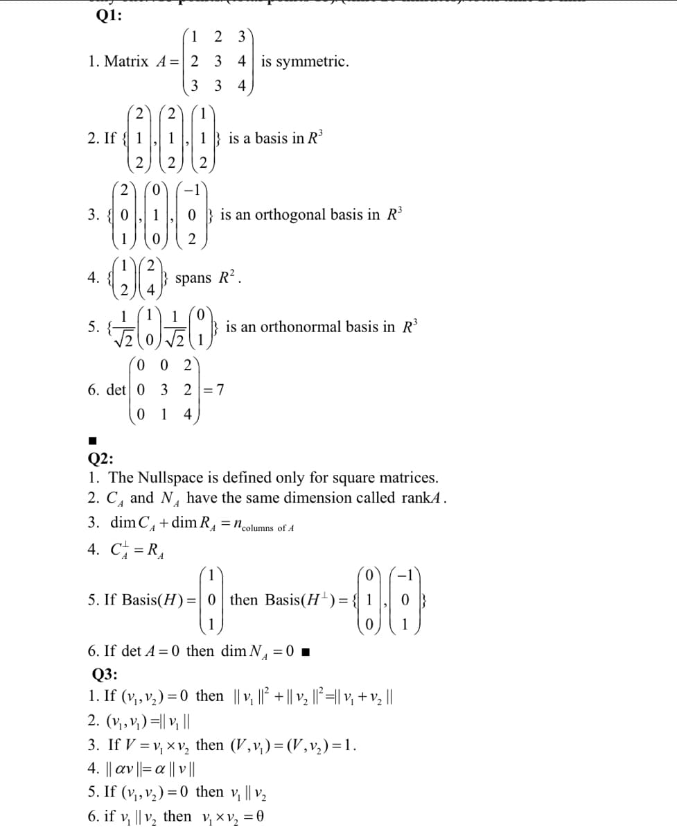 Q1:
(1 2 3
1. Matrix A =| 2
3
4 is symmetric.
3 3
4
2
2
1
2. If { 1
1
1 } is a basis in R³
2
2
2
2
3. { 0
1
is an orthogonal basis in R³
1
4.
2
2
spans R².
1
5. {-
V2(0)2
1
is an orthonormal basis in R³
0 0 2
6. det 0
3 2 =7
1
4
Q2:
1. The Nullspace is defined only for square matrices.
2. C, and N, have the same dimension called rankA.
3. dim C,+dim R, = ncolumns of A
4. C = R,
5. If Basis(H) =0 then Basis(H-)=
1
6. If det A = 0 then dim N, = 0 ▪
Q3:
1. If (v,,v,) = 0 then || v ||° +|| v ||°=|| v, + v,||
2. (v,,v;) =|| v ||
3. If V = v, x v, then (V,v,)= (V,v,)=1.
4. || av ||= a || v |
V2
5. If (v,,v,) = 0 then v, || v,
6. if v, || V2 then v,×v, = 0
