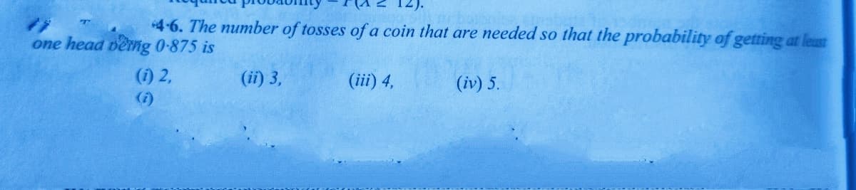 4-6. The number of tosses of a coin that are needed so that the probability of getting at least
one head berng 0-875 is
(1) 2,
(ii) 3,
(iii) 4,
(iv) 5.
(i)
