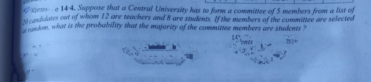 ans
vess e 14-4. Suppose that a Central University has to form a committee of 5 members from a list of
eandidates out of whom 12 are teachers and 8 are students. If the members of the committee are selected
20 cadom, what is the probability that the majority of the committee members are students ?
·ents
ot r
