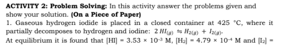 ACTIVITY 2: Problem Solving: In this activity answer the problems given and
show your solution. (On a Piece of Paper)
1. Gaseous hydrogen iodide is placed in a closed container at 425 °C, where it
partially decomposes to hydrogen and iodine: 2 HI) = H2(@) + Iz(@)-
At equilibrium it is found that [HI] = 3.53 x 10-3 M, [H2] = 4.79 × 104 M and [1] =
%3D
%3D
