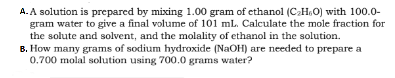 A. A solution is prepared by mixing 1.00 gram of ethanol (C2H60) with 100.0-
gram water to give a final volume of 101 mL. Calculate the mole fraction for
the solute and solvent, and the molality of ethanol in the solution.
B. How many grams of sodium hydroxide (NaOH) are needed to prepare a
0.700 molal solution using 700.0 grams water?
