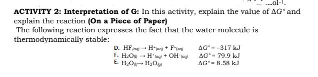 ..ol-1.
ACTIVITY 2: Interpretation of G: In this activity, explain the value of AG° and
explain the reaction (On a Piece of Paper)
The following reaction expresses the fact that the water molecule is
thermodynamically stable:
D. HF(ag
F. H2O - H* (aq) + OH(ag)
E. H2Og H2Og
+
AG° = -317 kJ
AG° = 79.9 kJ
AG° = 8.58 kJ
