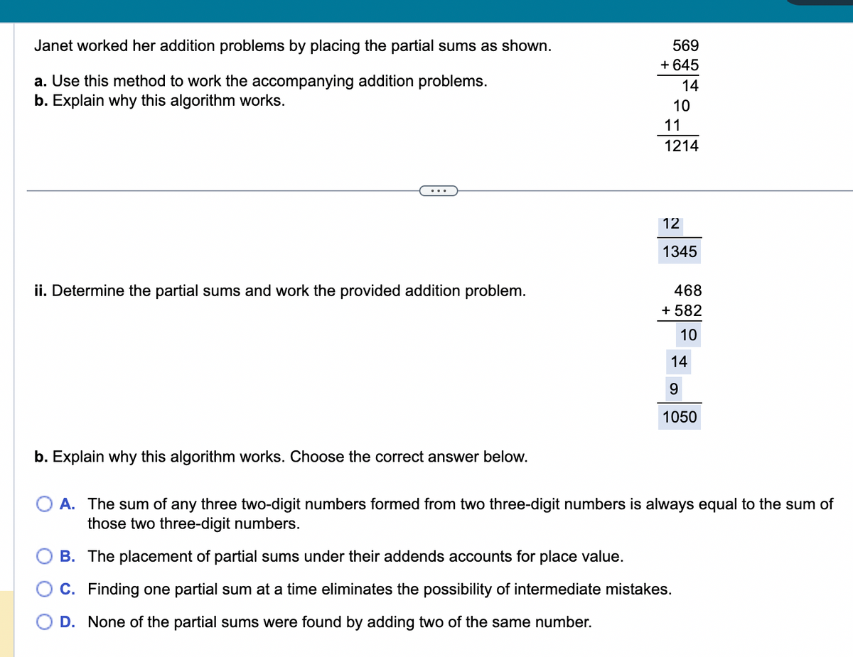 Janet worked her addition problems by placing the partial sums as shown.
a. Use this method to work the accompanying addition problems.
b. Explain why this algorithm works.
ii. Determine the partial sums and work the provided addition problem.
b. Explain why this algorithm works. Choose the correct answer below.
569
+ 645
14
10
11
1214
12
1345
468
+ 582
10
14
9
1050
O A. The sum of any three two-digit numbers formed from two three-digit numbers is always equal to the sum of
those two three-digit numbers.
B. The placement of partial sums under their addends accounts for place value.
C. Finding one partial sum at a time eliminates the possibility of intermediate mistakes.
D. None of the partial sums were found by adding two of the same number.