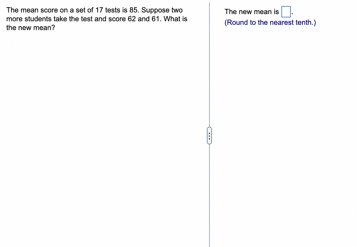 The mean score on a set of 17 tests is 85. Suppose two
more students take the test and score 62 and 61. What is
the new mean?
The new mean is.
(Round to the nearest tenth.)