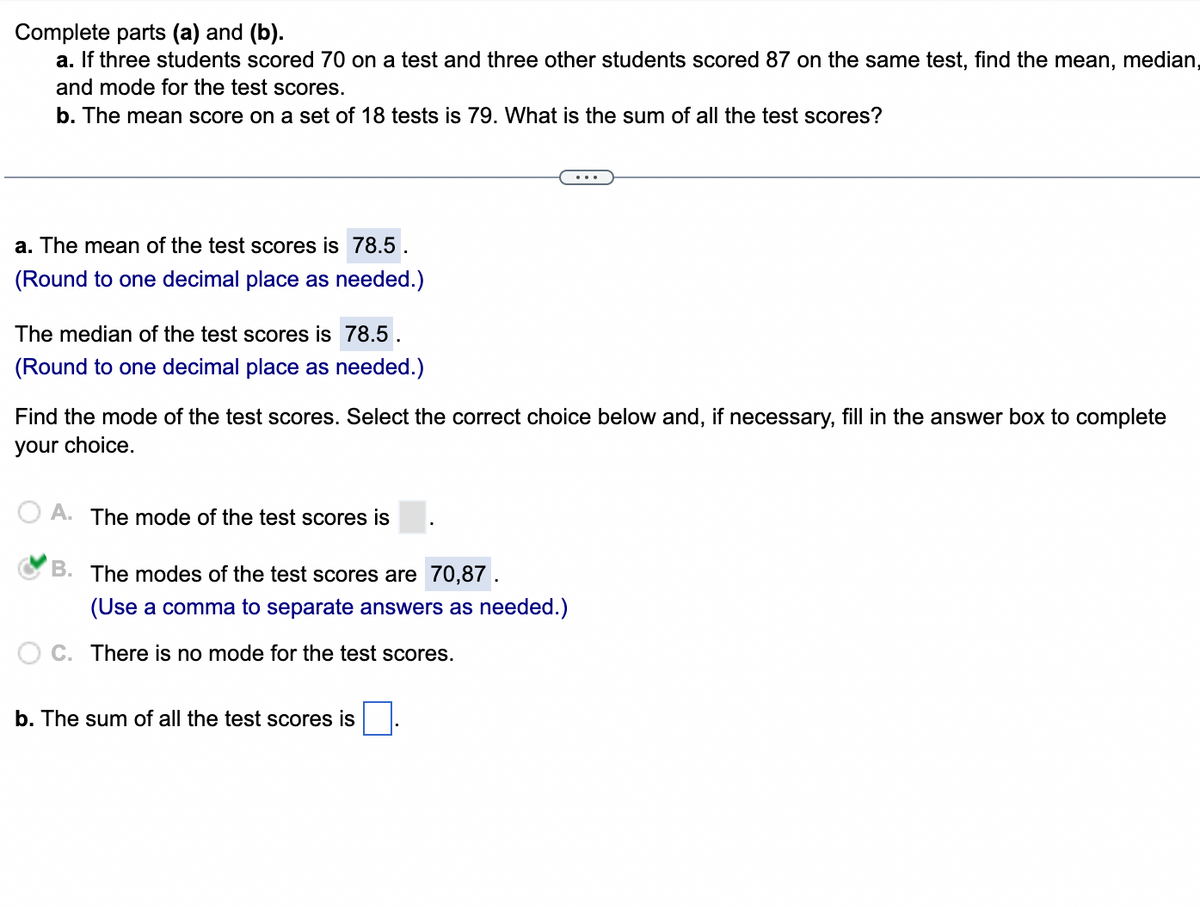 Complete parts (a) and (b).
a. If three students scored 70 on a test and three other students scored 87 on the same test, find the mean, median,
and mode for the test scores.
b. The mean score on a set of 18 tests is 79. What is the sum of all the test scores?
a. The mean of the test scores is 78.5.
(Round to one decimal place as needed.)
The median of the test scores is 78.5.
(Round to one decimal place as needed.)
Find the mode of the test scores. Select the correct choice below and, if necessary, fill in the answer box to complete
your choice.
A. The mode of the test scores is
B. The modes of the test scores are 70,87 .
(Use a comma to separate answers as needed.)
C. There is no mode for the test scores.
b. The sum of all the test scores is